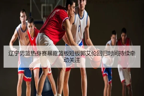 辽宁男篮热身赛暴露篮板短板郭艾伦回归时间持续牵动关注